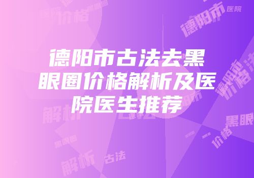 德阳市古法去黑眼圈价格解析及医院医生推荐