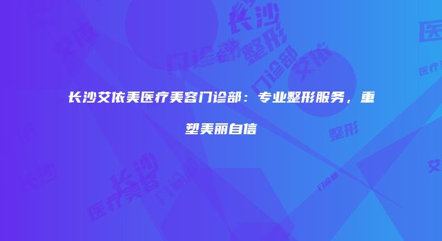 长沙艾依美医疗美容门诊部：专业整形服务，重塑美丽自信