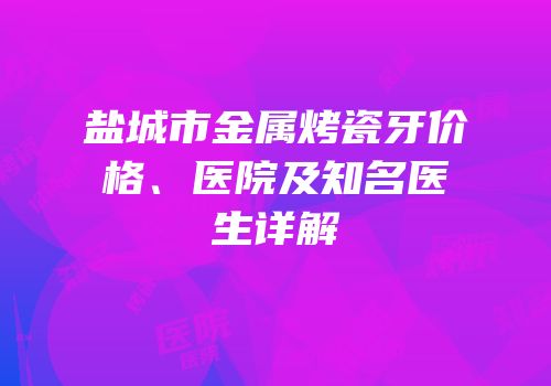 盐城市金属烤瓷牙价格、医院及知名医生详解