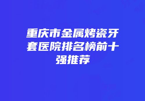 重庆市金属烤瓷牙套医院排名榜前十强推荐