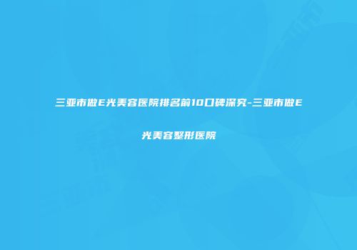 三亚市做E光美容医院排名前10口碑深究-三亚市做E光美容整形医院