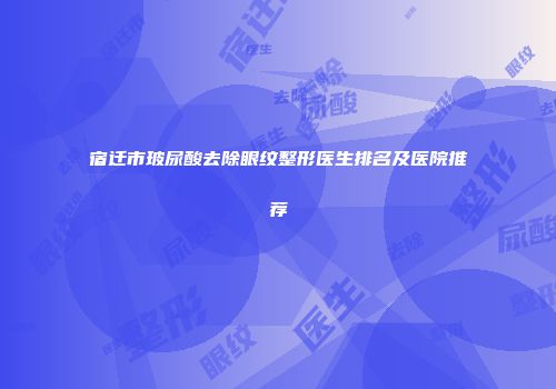 宿迁市玻尿酸去除眼纹整形医生排名及医院推荐
