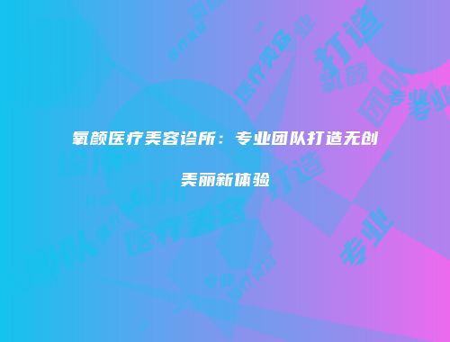 氧颜医疗美容诊所：专业团队打造无创美丽新体验