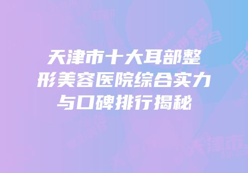 天津市十大耳部整形美容医院综合实力与口碑排行揭秘