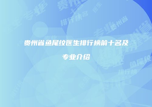 贵州省鱼尾纹医生排行榜前十名及专业介绍