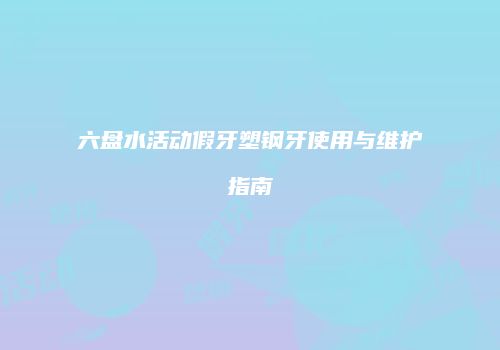 六盘水活动假牙塑钢牙使用与维护指南