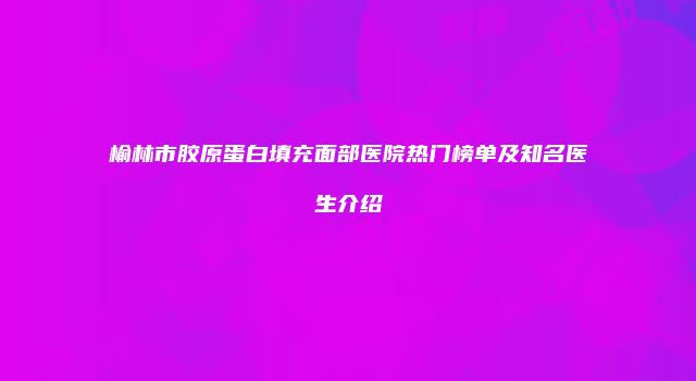 榆林市胶原蛋白填充面部医院热门榜单及知名医生介绍