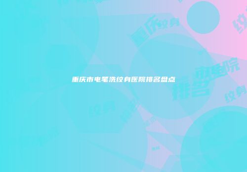 重庆市电笔洗纹身医院排名盘点