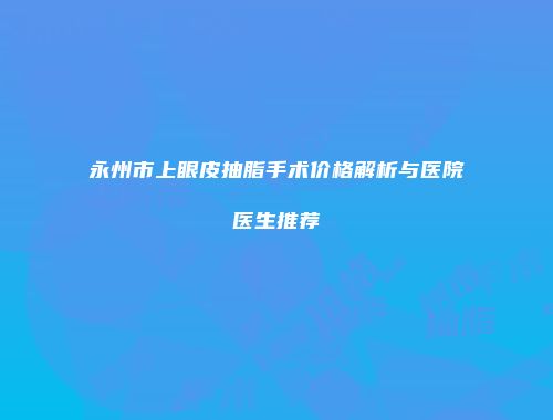 永州市上眼皮抽脂手术价格解析与医院医生推荐