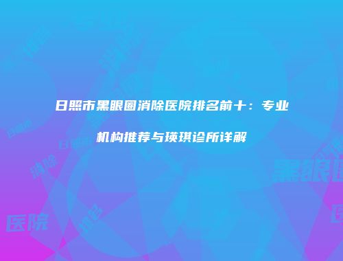 日照市黑眼圈消除医院排名前十：专业机构推荐与瑛琪诊所详解