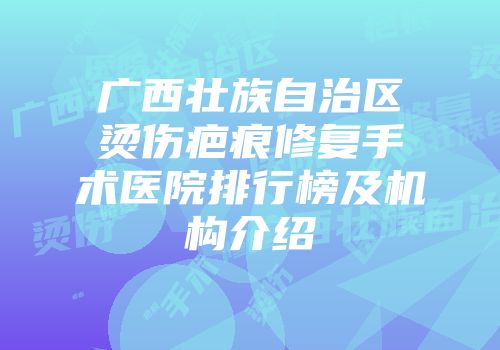 广西壮族自治区烫伤疤痕修复手术医院排行榜及机构介绍