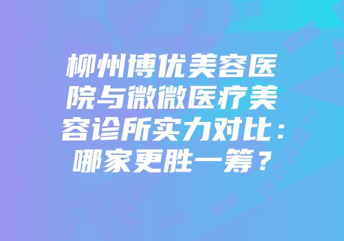 柳州博优美容医院与微微医疗美容诊所实力对比：哪家更胜一筹？