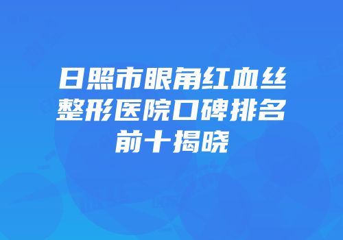 日照市眼角红血丝整形医院口碑排名前十揭晓