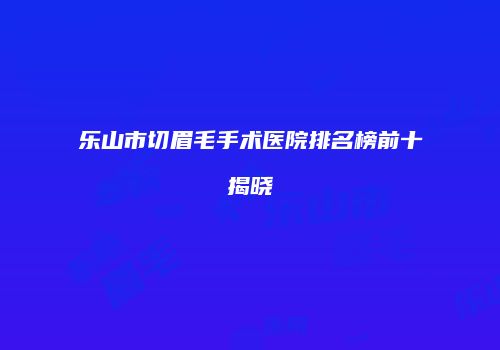 乐山市切眉毛手术医院排名榜前十揭晓