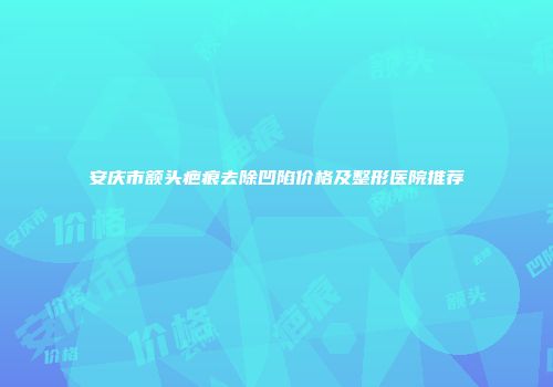 安庆市额头疤痕去除凹陷价格及整形医院推荐