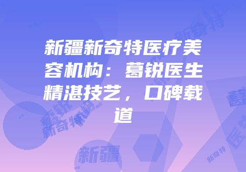 新疆新奇特医疗美容机构：葛锐医生精湛技艺，口碑载道