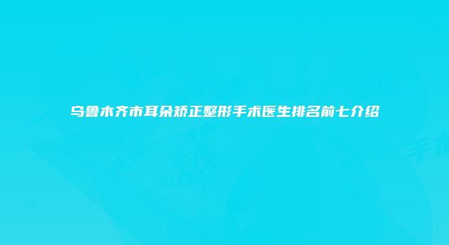 乌鲁木齐市耳朵矫正整形手术医生排名前七介绍