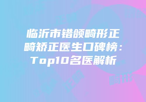 临沂市错颌畸形正畸矫正医生口碑榜：Top10名医解析