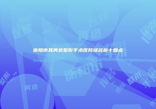 衡阳市耳再造整形手术医院排名前十盘点