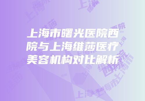 上海市曙光医院西院与上海维莎医疗美容机构对比解析