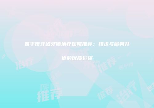 四平市牙齿牙髓治疗医院推荐：技术与服务并优的优质选择