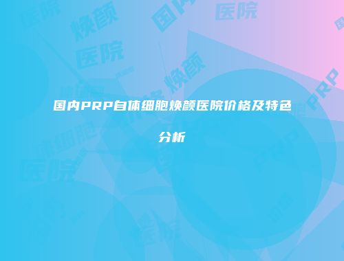 国内PRP自体细胞焕颜医院价格及特色分析