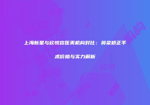 上海新星与欣悦容医美机构对比：鼻梁矫正手术价格与实力解析