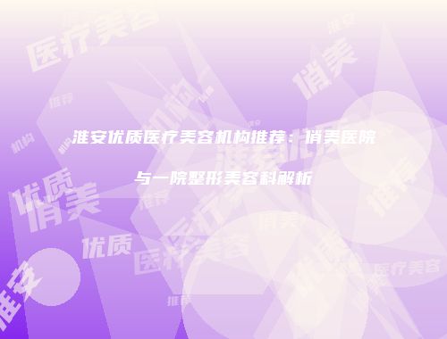 淮安优质医疗美容机构推荐：俏美医院与一院整形美容科解析