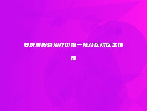安庆市根管治疗价格一览及医院医生推荐