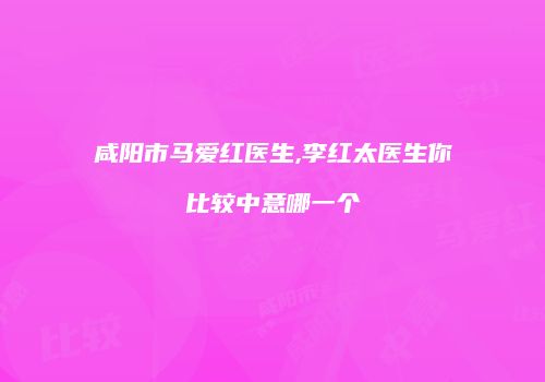 咸阳市马爱红医生,李红太医生你比较中意哪一个