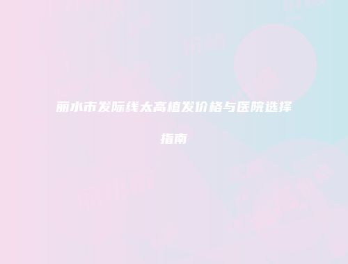 丽水市发际线太高植发价格与医院选择指南