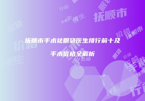 抚顺市手术祛眼袋医生排行前十及手术价格全解析