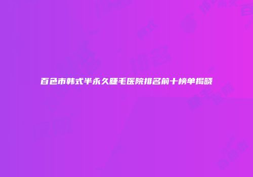 百色市韩式半永久睫毛医院排名前十榜单揭晓