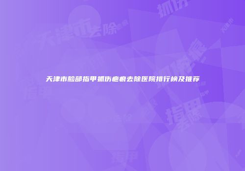 天津市脸部指甲抓伤疤痕去除医院排行榜及推荐