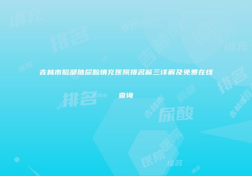 吉林市脸部玻尿酸填充医院排名前三详解及免费在线查询
