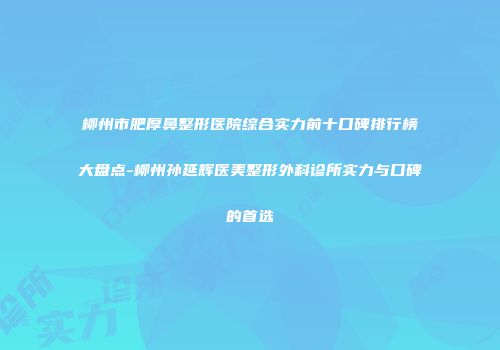 柳州市肥厚鼻整形医院综合实力前十口碑排行榜大盘点-柳州孙延辉医美整形外科诊所实力与口碑的首选