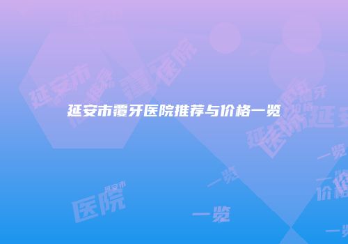 延安市覆牙医院推荐与价格一览