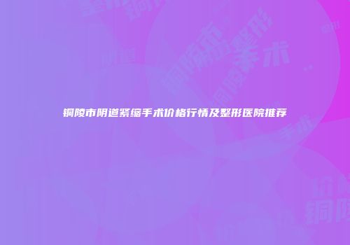 铜陵市阴道紧缩手术价格行情及整形医院推荐