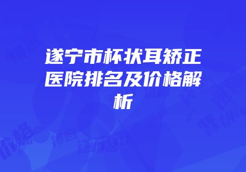 遂宁市杯状耳矫正医院排名及价格解析