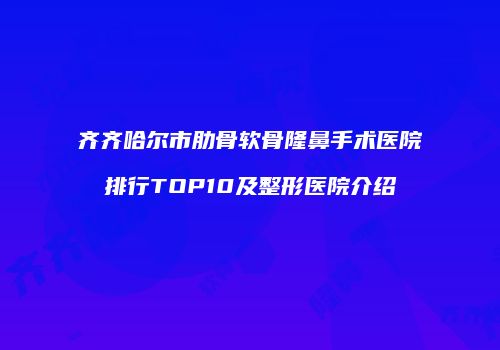 齐齐哈尔市肋骨软骨隆鼻手术医院排行TOP10及整形医院介绍