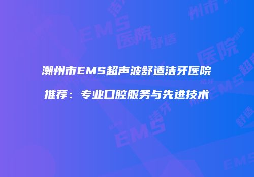 潮州市EMS超声波舒适洁牙医院推荐：专业口腔服务与先进技术