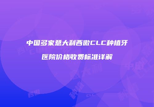 中国多家意大利西傲CLC种植牙医院价格收费标准详解