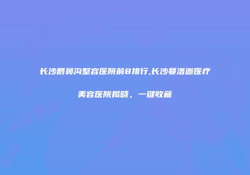 长沙唇鼻沟整容医院前8排行,长沙蔓洛迦医疗美容医院揭晓，一键收藏