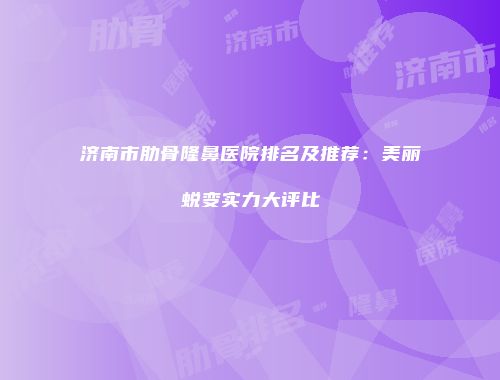 济南市肋骨隆鼻医院排名及推荐：美丽蜕变实力大评比