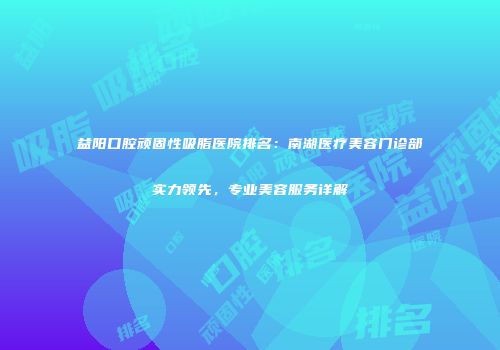 益阳口腔顽固性吸脂医院排名：南湖医疗美容门诊部实力领先，专业美容服务详解
