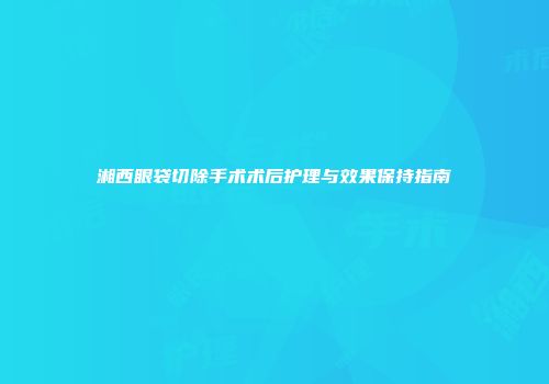 湘西眼袋切除手术术后护理与效果保持指南