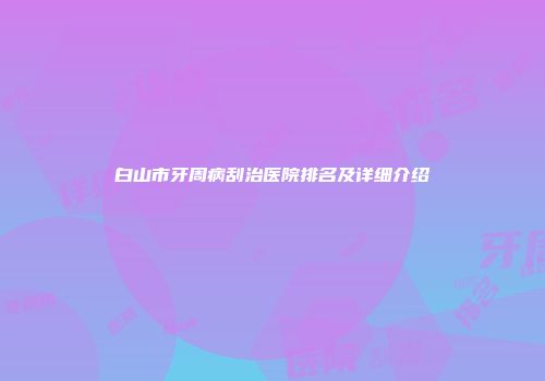 白山市牙周病刮治医院排名及详细介绍