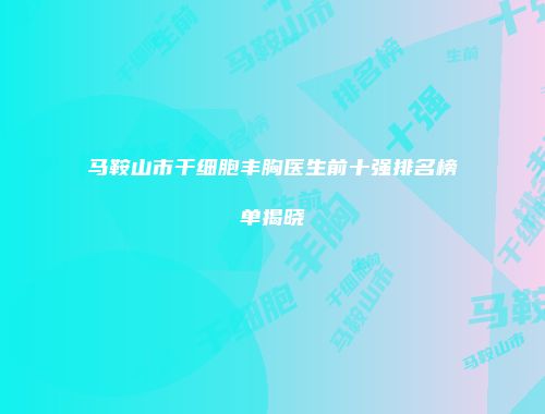 马鞍山市干细胞丰胸医生前十强排名榜单揭晓