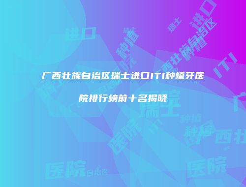 广西壮族自治区瑞士进口ITI种植牙医院排行榜前十名揭晓
