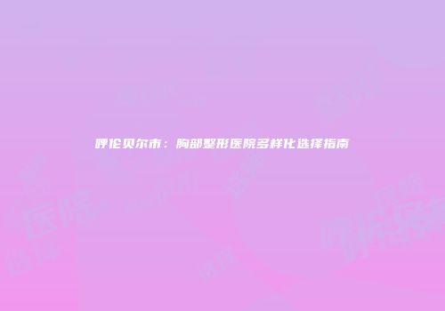 呼伦贝尔市：胸部整形医院多样化选择指南